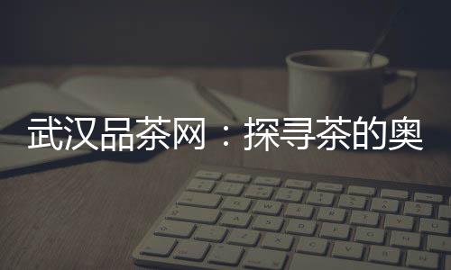 发现新茶乐趣：武汉品茶网给你新体验